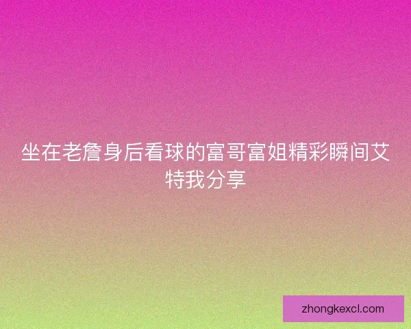 坐在老詹身后看球的富哥富姐精彩瞬间艾特我分享