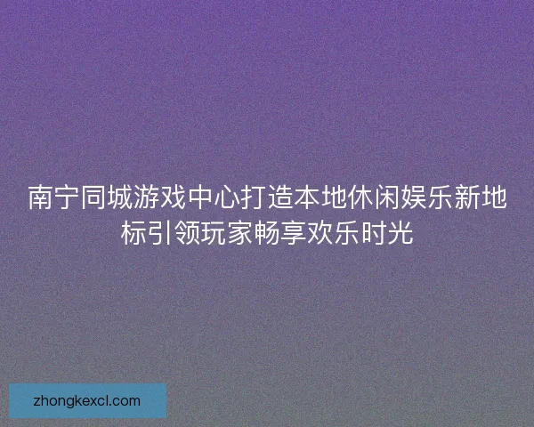 南宁同城游戏中心打造本地休闲娱乐新地标引领玩家畅享欢乐时光