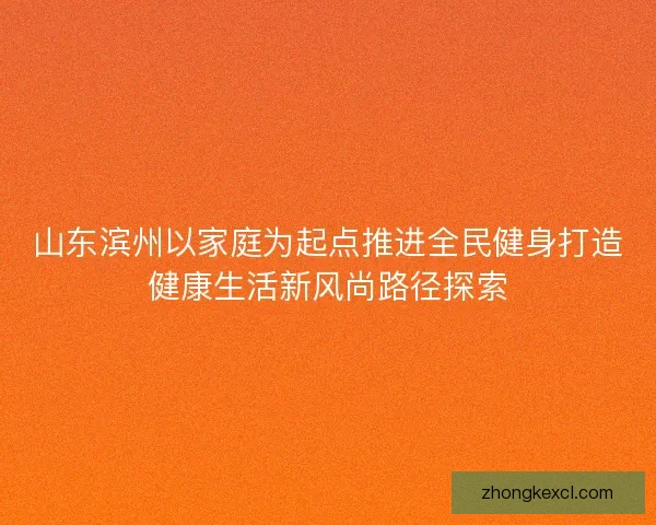 山东滨州以家庭为起点推进全民健身打造健康生活新风尚路径探索