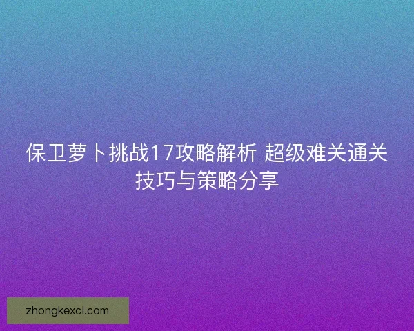 保卫萝卜挑战17攻略解析 超级难关通关技巧与策略分享
